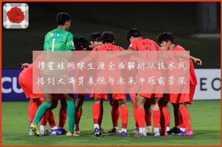 穆霍娃网球生涯全面解析从技术风格到大满贯表现与未来冲冠前景深度观察