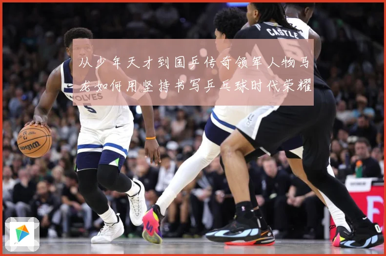 从少年天才到国乒传奇领军人物马龙如何用坚持书写乒乓球时代荣耀