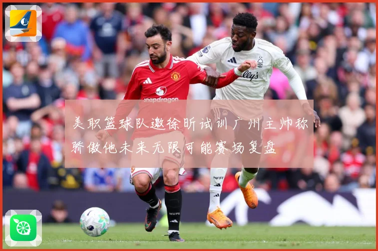 美职篮球队邀徐昕试训广州主帅称骄傲他未来无限可能赛场复盘