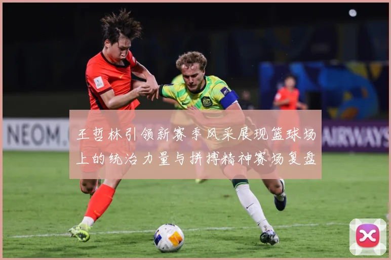 王哲林引领新赛季风采展现篮球场上的统治力量与拼搏精神赛场复盘
