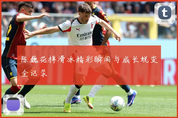 陈巍花样滑冰精彩瞬间与成长蜕变全记录