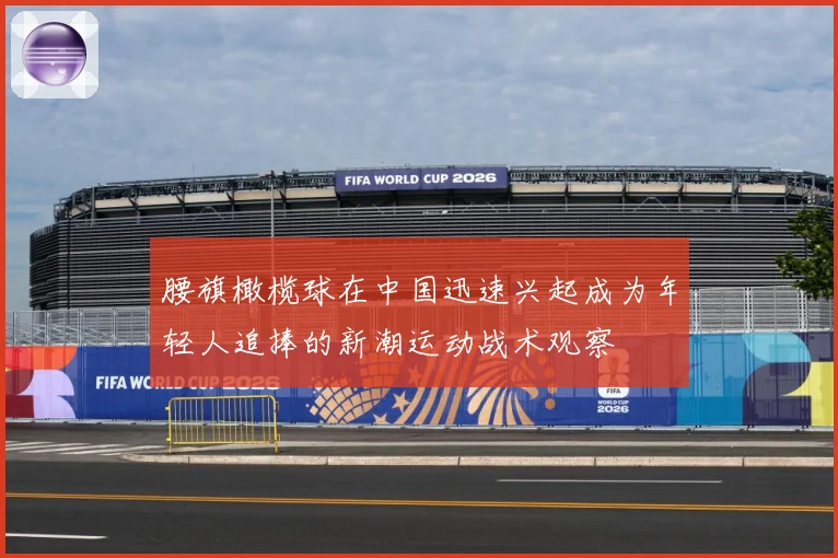 腰旗橄榄球在中国迅速兴起成为年轻人追捧的新潮运动战术观察