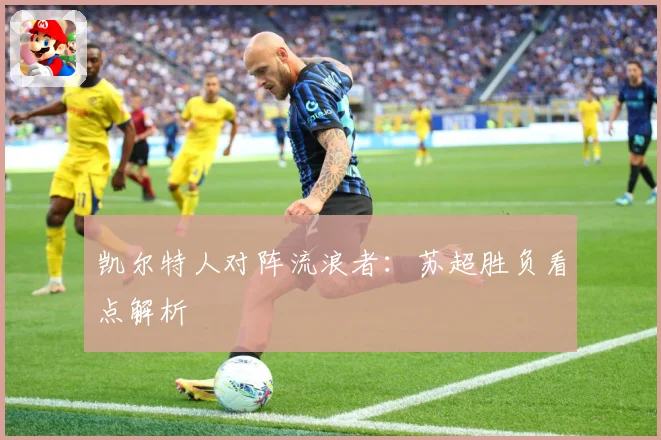 凯尔特人对阵流浪者：苏超胜负看点解析