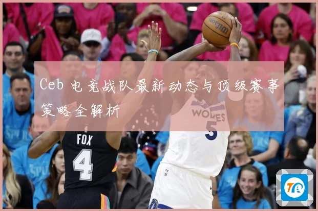 Ceb 电竞战队最新动态与顶级赛事策略全解析