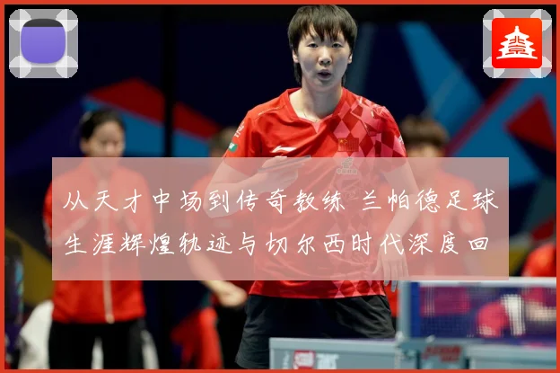 从天才中场到传奇教练 兰帕德足球生涯辉煌轨迹与切尔西时代深度回顾