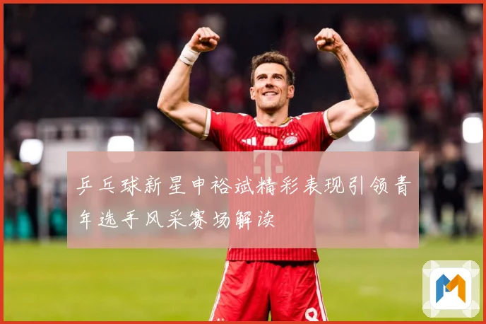 乒乓球新星申裕斌精彩表现引领青年选手风采赛场解读