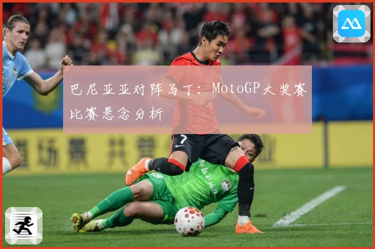 巴尼亚亚对阵马丁：MotoGP大奖赛比赛悬念分析